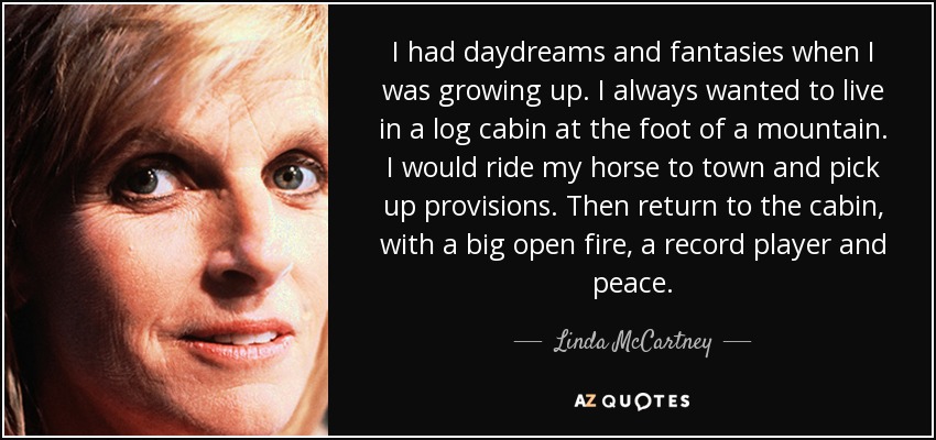 I had daydreams and fantasies when I was growing up. I always wanted to live in a log cabin at the foot of a mountain. I would ride my horse to town and pick up provisions. Then return to the cabin, with a big open fire, a record player and peace. - Linda McCartney