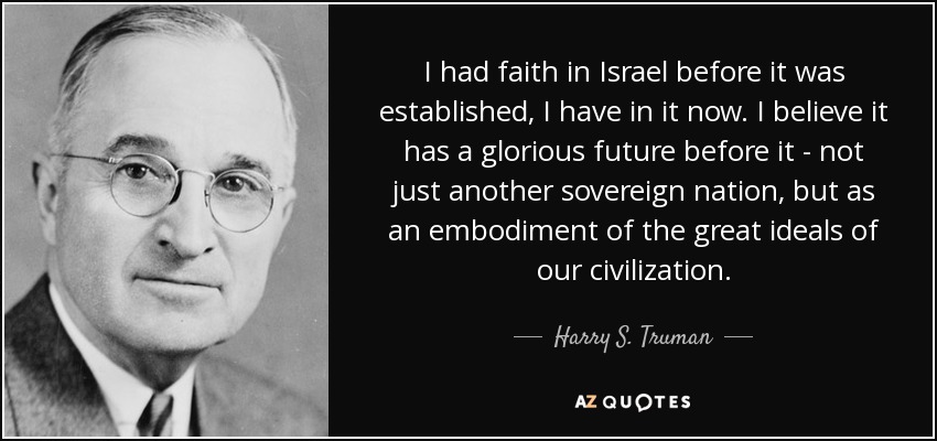 I had faith in Israel before it was established, I have in it now. I believe it has a glorious future before it - not just another sovereign nation, but as an embodiment of the great ideals of our civilization. - Harry S. Truman