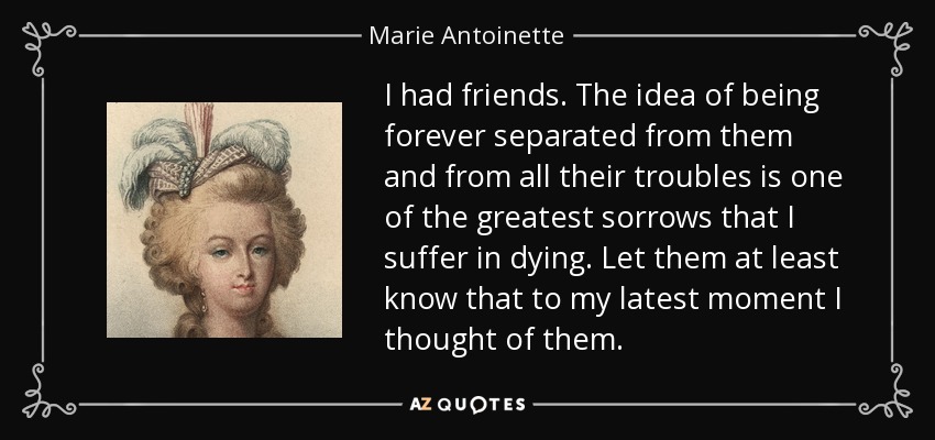I had friends. The idea of being forever separated from them and from all their troubles is one of the greatest sorrows that I suffer in dying. Let them at least know that to my latest moment I thought of them. - Marie Antoinette