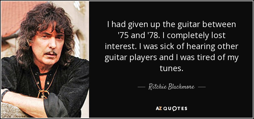 I had given up the guitar between '75 and '78. I completely lost interest. I was sick of hearing other guitar players and I was tired of my tunes. - Ritchie Blackmore