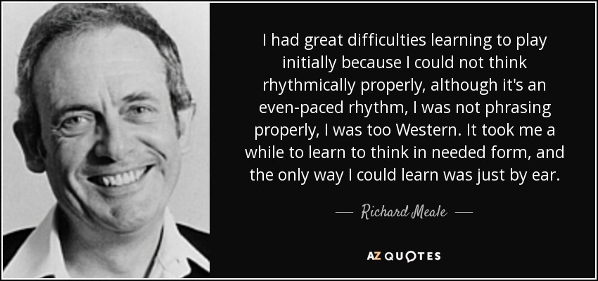 I had great difficulties learning to play initially because I could not think rhythmically properly, although it's an even-paced rhythm, I was not phrasing properly, I was too Western. It took me a while to learn to think in needed form, and the only way I could learn was just by ear. - Richard Meale