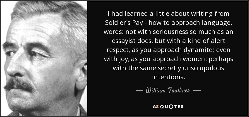 I had learned a little about writing from Soldier's Pay - how to approach language, words: not with seriousness so much as an essayist does, but with a kind of alert respect, as you approach dynamite; even with joy, as you approach women: perhaps with the same secretly unscrupulous intentions. - William Faulkner