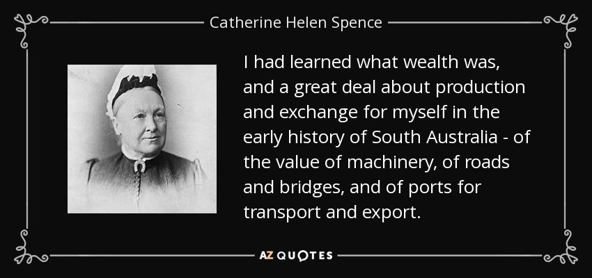 I had learned what wealth was, and a great deal about production and exchange for myself in the early history of South Australia - of the value of machinery, of roads and bridges, and of ports for transport and export. - Catherine Helen Spence