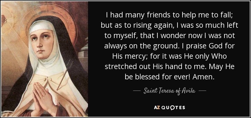 I had many friends to help me to fall; but as to rising again, I was so much left to myself, that I wonder now I was not always on the ground. I praise God for His mercy; for it was He only Who stretched out His hand to me. May He be blessed for ever! Amen. - Teresa of Avila