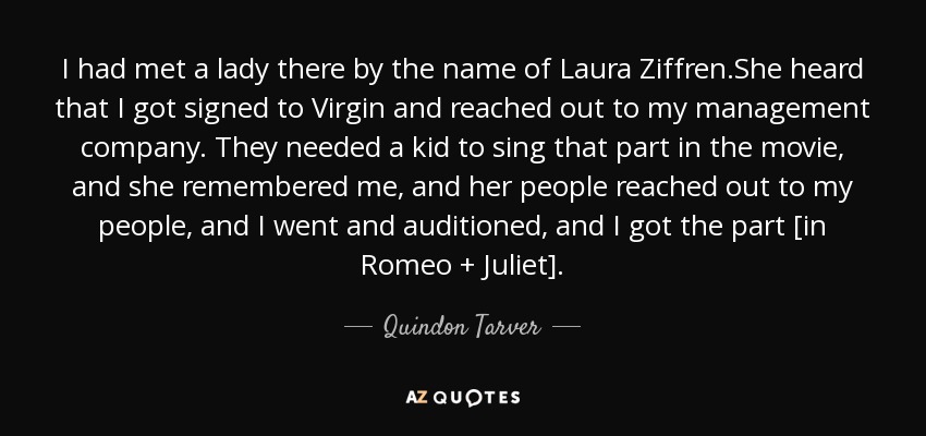 I had met a lady there by the name of Laura Ziffren.She heard that I got signed to Virgin and reached out to my management company. They needed a kid to sing that part in the movie, and she remembered me, and her people reached out to my people, and I went and auditioned, and I got the part [in Romeo + Juliet]. - Quindon Tarver
