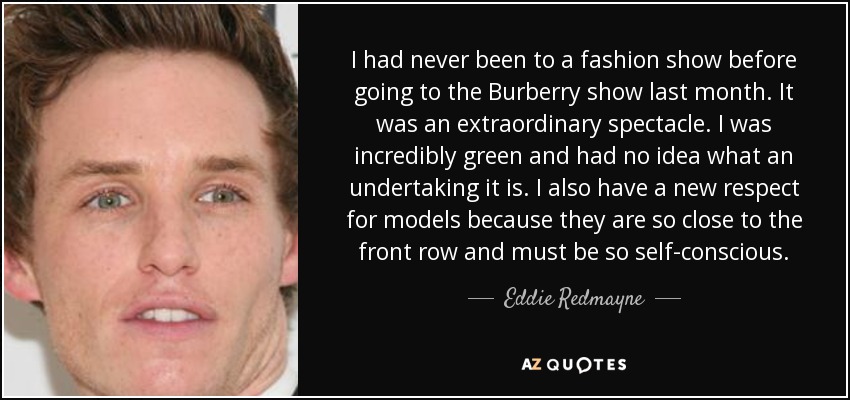 I had never been to a fashion show before going to the Burberry show last month. It was an extraordinary spectacle. I was incredibly green and had no idea what an undertaking it is. I also have a new respect for models because they are so close to the front row and must be so self-conscious. - Eddie Redmayne