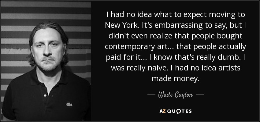 I had no idea what to expect moving to New York. It's embarrassing to say, but I didn't even realize that people bought contemporary art... that people actually paid for it... I know that's really dumb. I was really naive. I had no idea artists made money. - Wade Guyton