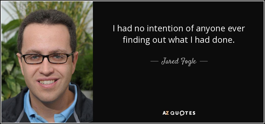 I had no intention of anyone ever finding out what I had done. - Jared Fogle