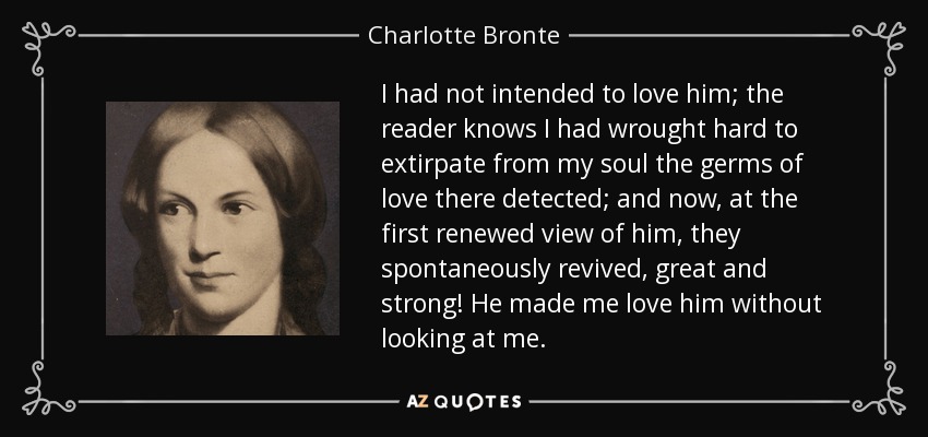 I had not intended to love him; the reader knows I had wrought hard to extirpate from my soul the germs of love there detected; and now, at the first renewed view of him, they spontaneously revived, great and strong! He made me love him without looking at me. - Charlotte Bronte