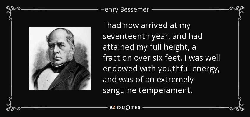 I had now arrived at my seventeenth year, and had attained my full height, a fraction over six feet. I was well endowed with youthful energy, and was of an extremely sanguine temperament. - Henry Bessemer