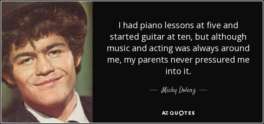 I had piano lessons at five and started guitar at ten, but although music and acting was always around me, my parents never pressured me into it. - Micky Dolenz