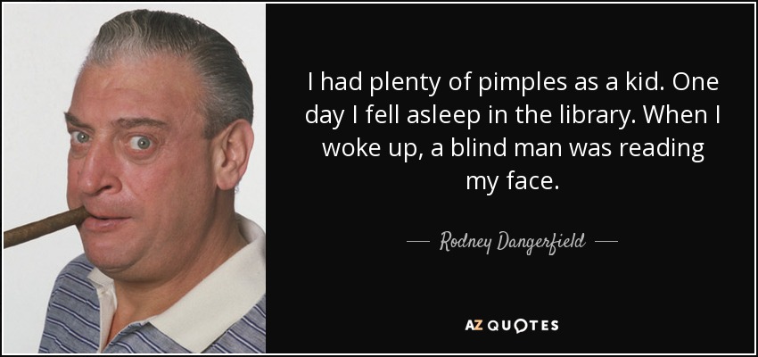 I had plenty of pimples as a kid. One day I fell asleep in the library. When I woke up, a blind man was reading my face. - Rodney Dangerfield