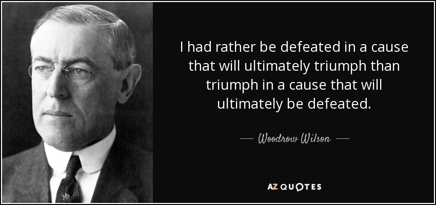 I had rather be defeated in a cause that will ultimately triumph than triumph in a cause that will ultimately be defeated. - Woodrow Wilson