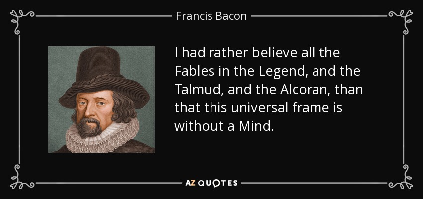 I had rather believe all the Fables in the Legend, and the Talmud, and the Alcoran, than that this universal frame is without a Mind. - Francis Bacon