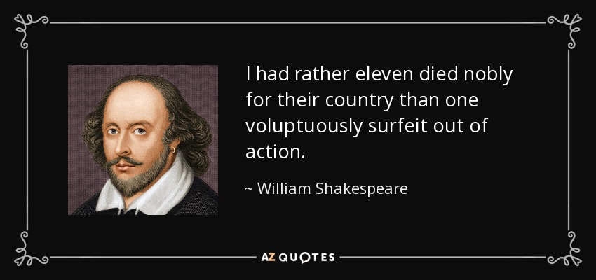 I had rather eleven died nobly for their country than one voluptuously surfeit out of action. - William Shakespeare