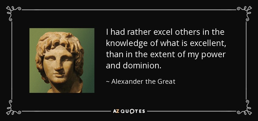 I had rather excel others in the knowledge of what is excellent, than in the extent of my power and dominion. - Alexander the Great