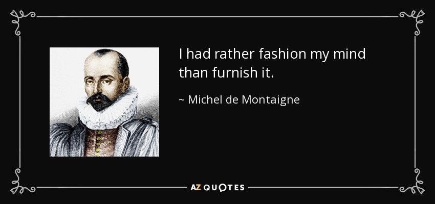 I had rather fashion my mind than furnish it. - Michel de Montaigne