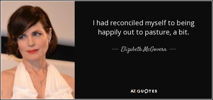 I had reconciled myself to being happily out to pasture, a bit. - Elizabeth McGovern