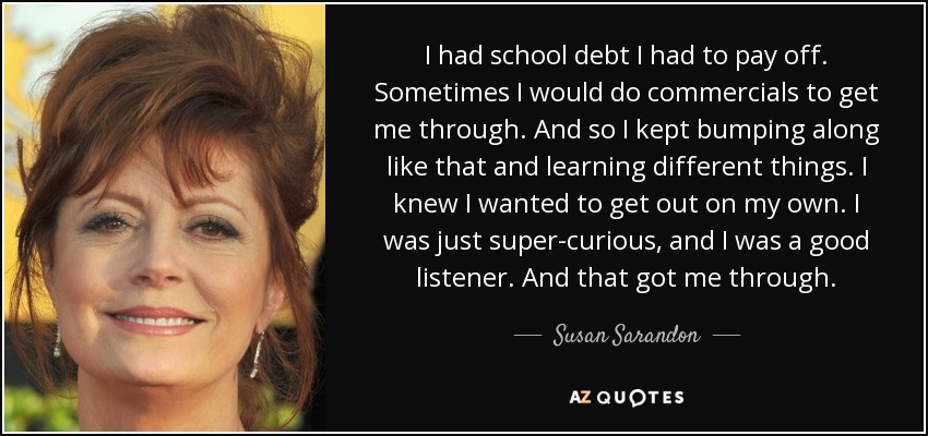 I had school debt I had to pay off. Sometimes I would do commercials to get me through. And so I kept bumping along like that and learning different things. I knew I wanted to get out on my own. I was just super-curious, and I was a good listener. And that got me through. - Susan Sarandon