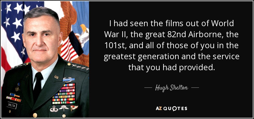 I had seen the films out of World War II, the great 82nd Airborne, the 101st, and all of those of you in the greatest generation and the service that you had provided. - Hugh Shelton