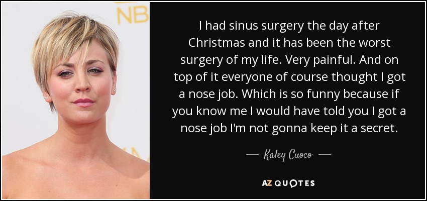 I had sinus surgery the day after Christmas and it has been the worst surgery of my life. Very painful. And on top of it everyone of course thought I got a nose job. Which is so funny because if you know me I would have told you I got a nose job I'm not gonna keep it a secret. - Kaley Cuoco