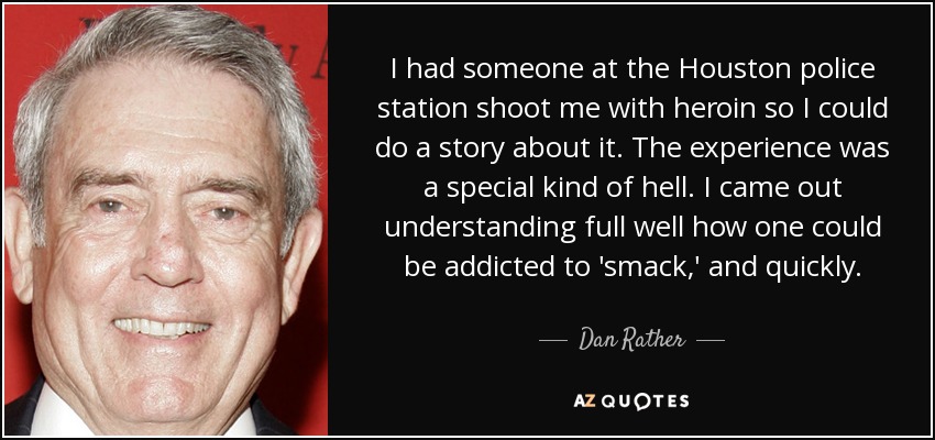 I had someone at the Houston police station shoot me with heroin so I could do a story about it. The experience was a special kind of hell. I came out understanding full well how one could be addicted to 'smack,' and quickly. - Dan Rather