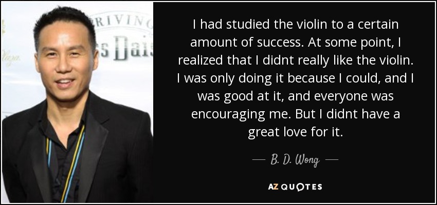 I had studied the violin to a certain amount of success. At some point, I realized that I didnt really like the violin. I was only doing it because I could, and I was good at it, and everyone was encouraging me. But I didnt have a great love for it. - B. D. Wong