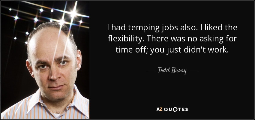 I had temping jobs also. I liked the flexibility. There was no asking for time off; you just didn't work. - Todd Barry