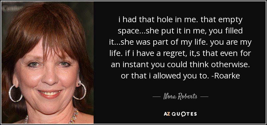 i had that hole in me. that empty space...she put it in me, you filled it...she was part of my life. you are my life. if i have a regret, it,s that even for an instant you could think otherwise. or that i allowed you to. -Roarke - Nora Roberts