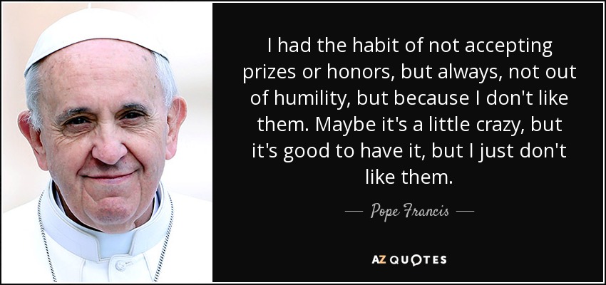 I had the habit of not accepting prizes or honors, but always, not out of humility, but because I don't like them. Maybe it's a little crazy, but it's good to have it, but I just don't like them. - Pope Francis