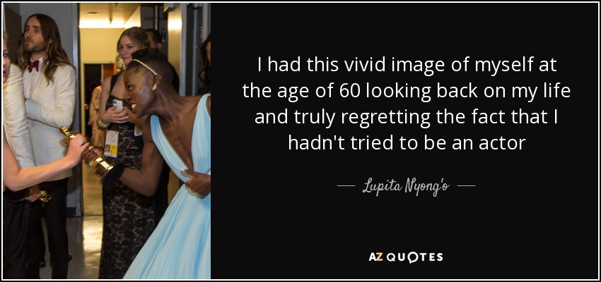 I had this vivid image of myself at the age of 60 looking back on my life and truly regretting the fact that I hadn't tried to be an actor - Lupita Nyong'o