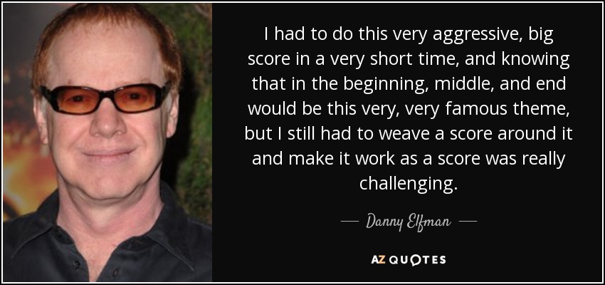 I had to do this very aggressive, big score in a very short time, and knowing that in the beginning, middle, and end would be this very, very famous theme, but I still had to weave a score around it and make it work as a score was really challenging. - Danny Elfman