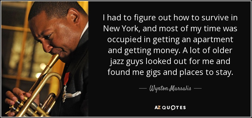 I had to figure out how to survive in New York, and most of my time was occupied in getting an apartment and getting money. A lot of older jazz guys looked out for me and found me gigs and places to stay. - Wynton Marsalis