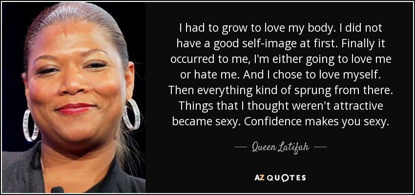 I had to grow to love my body. I did not have a good self-image at first. Finally it occurred to me, I'm either going to love me or hate me. And I chose to love myself. Then everything kind of sprung from there. Things that I thought weren't attractive became sexy. Confidence makes you sexy. - Queen Latifah