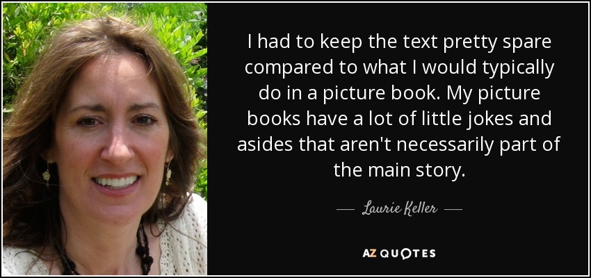 I had to keep the text pretty spare compared to what I would typically do in a picture book. My picture books have a lot of little jokes and asides that aren't necessarily part of the main story. - Laurie Keller