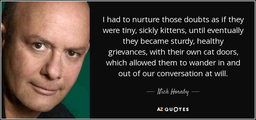 I had to nurture those doubts as if they were tiny, sickly kittens, until eventually they became sturdy, healthy grievances, with their own cat doors, which allowed them to wander in and out of our conversation at will. - Nick Hornby
