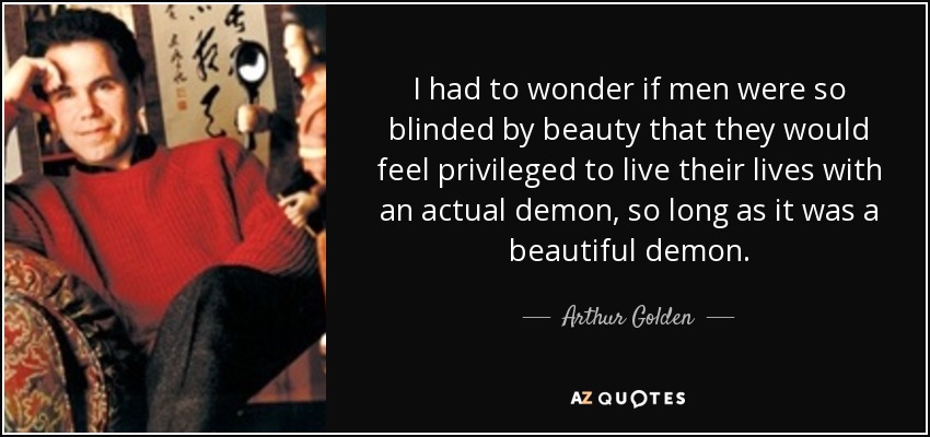 I had to wonder if men were so blinded by beauty that they would feel privileged to live their lives with an actual demon, so long as it was a beautiful demon. - Arthur Golden