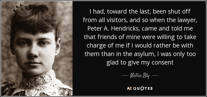 I had, toward the last, been shut off from all visitors, and so when the lawyer, Peter A. Hendricks, came and told me that friends of mine were willing to take charge of me if I would rather be with them than in the asylum, I was only too glad to give my consent - Nellie Bly