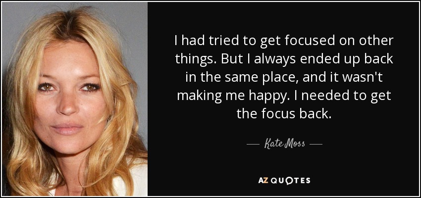 I had tried to get focused on other things. But I always ended up back in the same place, and it wasn't making me happy. I needed to get the focus back. - Kate Moss