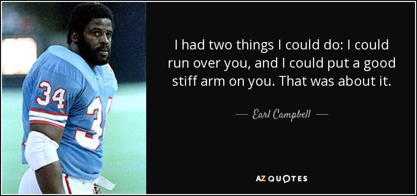 I had two things I could do: I could run over you, and I could put a good stiff arm on you. That was about it. - Earl Campbell