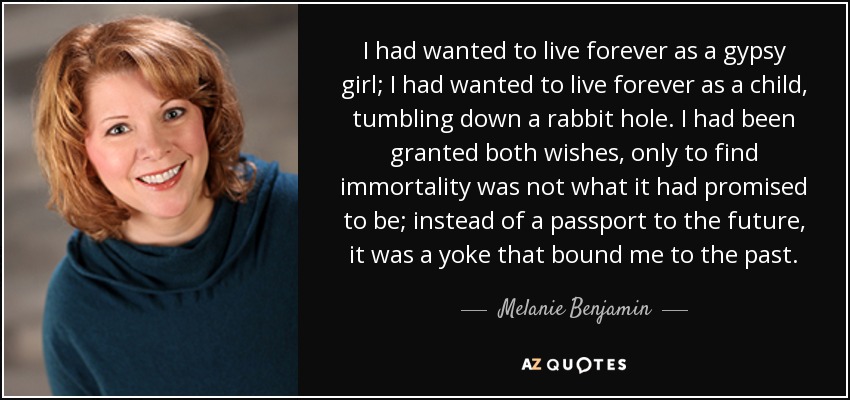 I had wanted to live forever as a gypsy girl; I had wanted to live forever as a child, tumbling down a rabbit hole. I had been granted both wishes, only to find immortality was not what it had promised to be; instead of a passport to the future, it was a yoke that bound me to the past. - Melanie Benjamin