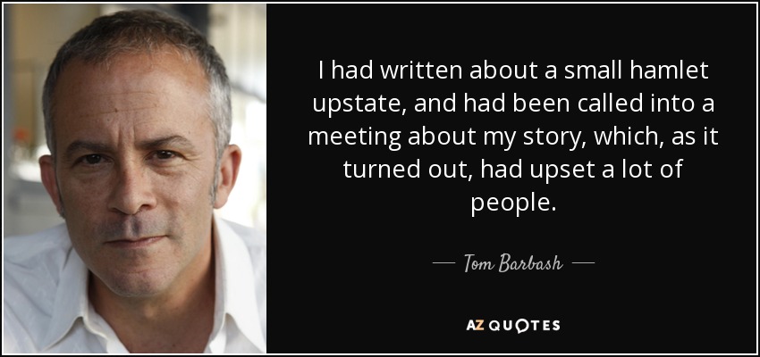 I had written about a small hamlet upstate, and had been called into a meeting about my story, which, as it turned out, had upset a lot of people. - Tom Barbash