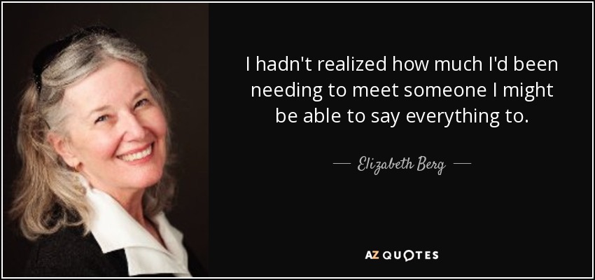 I hadn't realized how much I'd been needing to meet someone I might be able to say everything to. - Elizabeth Berg