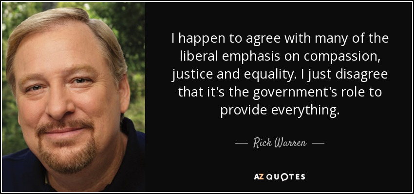 I happen to agree with many of the liberal emphasis on compassion, justice and equality. I just disagree that it's the government's role to provide everything. - Rick Warren
