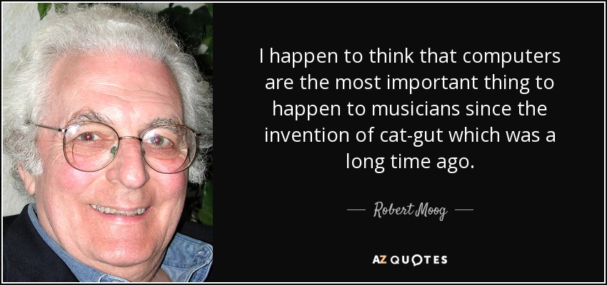 I happen to think that computers are the most important thing to happen to musicians since the invention of cat-gut which was a long time ago. - Robert Moog