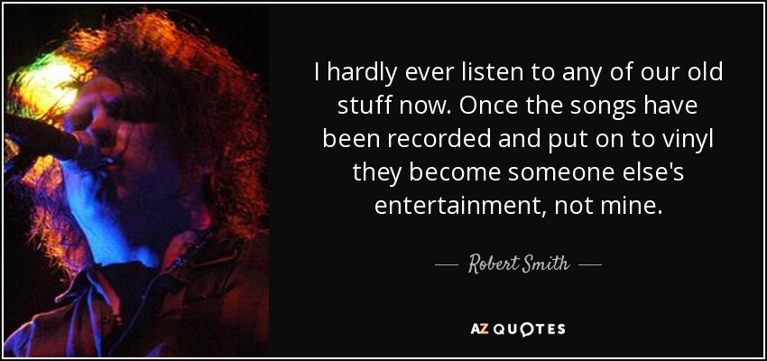 I hardly ever listen to any of our old stuff now. Once the songs have been recorded and put on to vinyl they become someone else's entertainment, not mine. - Robert Smith