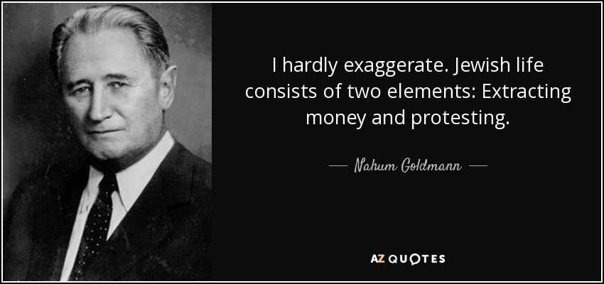 I hardly exaggerate. Jewish life consists of two elements: Extracting money and protesting. - Nahum Goldmann