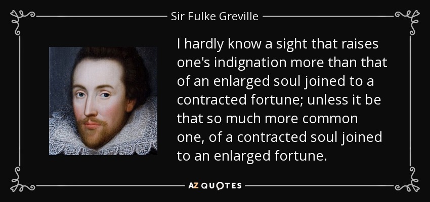 I hardly know a sight that raises one's indignation more than that of an enlarged soul joined to a contracted fortune; unless it be that so much more common one, of a contracted soul joined to an enlarged fortune. - Sir Fulke Greville