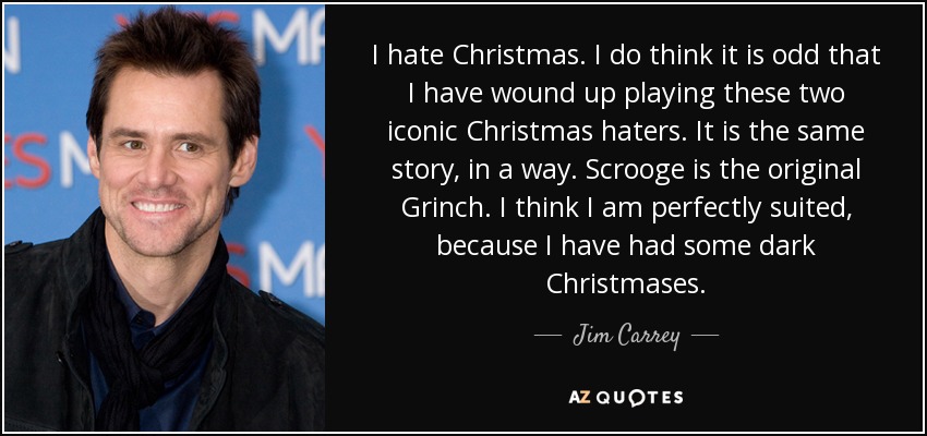 I hate Christmas. I do think it is odd that I have wound up playing these two iconic Christmas haters. It is the same story, in a way. Scrooge is the original Grinch. I think I am perfectly suited, because I have had some dark Christmases. - Jim Carrey
