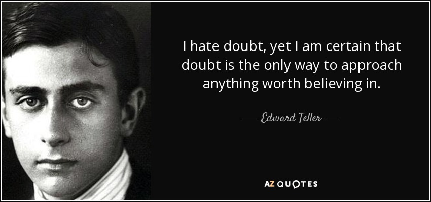 I hate doubt, yet I am certain that doubt is the only way to approach anything worth believing in. - Edward Teller
